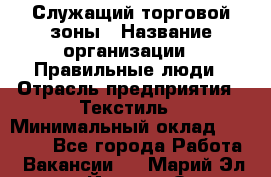 Служащий торговой зоны › Название организации ­ Правильные люди › Отрасль предприятия ­ Текстиль › Минимальный оклад ­ 29 000 - Все города Работа » Вакансии   . Марий Эл респ.,Йошкар-Ола г.